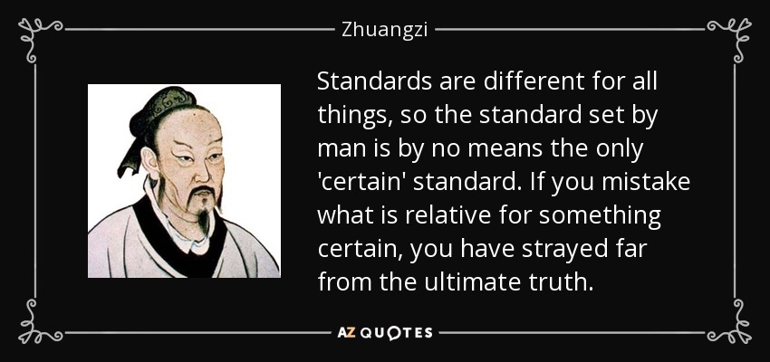 Standards are different for all things, so the standard set by man is by no means the only 'certain' standard. If you mistake what is relative for something certain, you have strayed far from the ultimate truth. - Zhuangzi