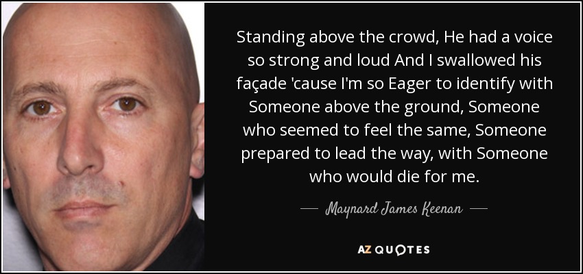 Standing above the crowd, He had a voice so strong and loud And I swallowed his façade 'cause I'm so Eager to identify with Someone above the ground, Someone who seemed to feel the same, Someone prepared to lead the way, with Someone who would die for me. - Maynard James Keenan
