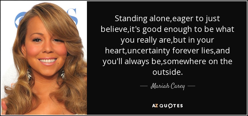 Standing alone,eager to just believe,it's good enough to be what you really are,but in your heart,uncertainty forever lies,and you'll always be,somewhere on the outside. - Mariah Carey