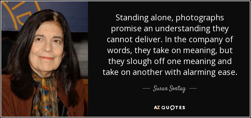 Standing alone, photographs promise an understanding they cannot deliver. In the company of words, they take on meaning, but they slough off one meaning and take on another with alarming ease. - Susan Sontag