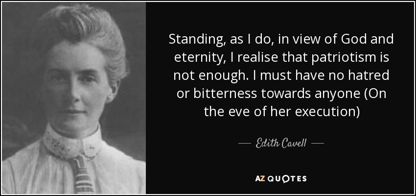 Standing, as I do, in view of God and eternity, I realise that patriotism is not enough. I must have no hatred or bitterness towards anyone (On the eve of her execution) - Edith Cavell