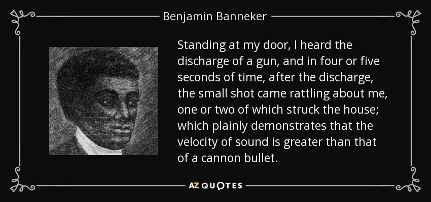 Standing at my door, I heard the discharge of a gun, and in four or five seconds of time, after the discharge, the small shot came rattling about me, one or two of which struck the house; which plainly demonstrates that the velocity of sound is greater than that of a cannon bullet. - Benjamin Banneker
