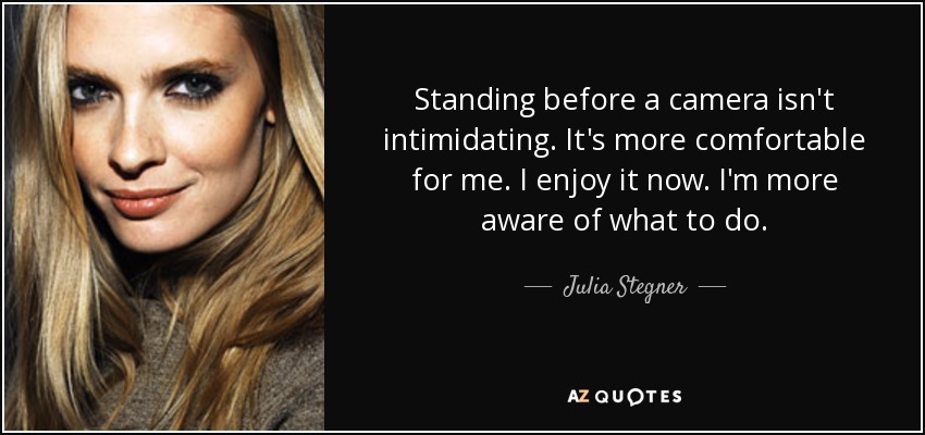 Standing before a camera isn't intimidating. It's more comfortable for me. I enjoy it now. I'm more aware of what to do. - Julia Stegner