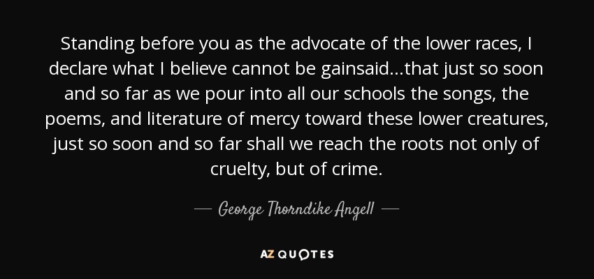 Standing before you as the advocate of the lower races, I declare what I believe cannot be gainsaid...that just so soon and so far as we pour into all our schools the songs, the poems, and literature of mercy toward these lower creatures, just so soon and so far shall we reach the roots not only of cruelty, but of crime. - George Thorndike Angell