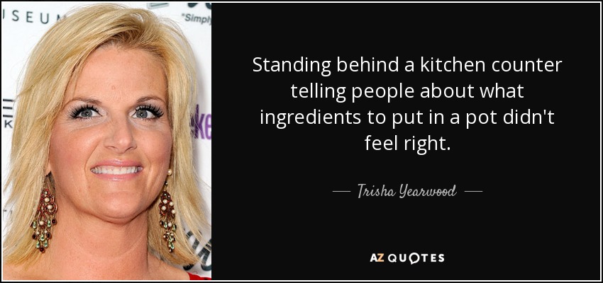 Standing behind a kitchen counter telling people about what ingredients to put in a pot didn't feel right. - Trisha Yearwood