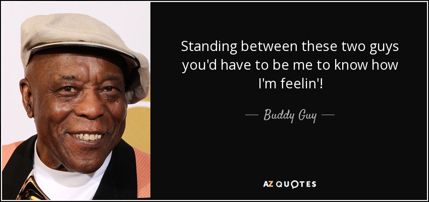 Standing between these two guys you'd have to be me to know how I'm feelin'! - Buddy Guy