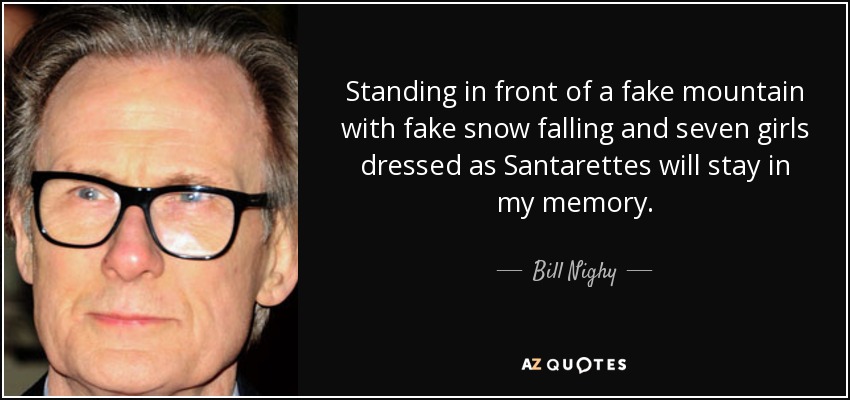Standing in front of a fake mountain with fake snow falling and seven girls dressed as Santarettes will stay in my memory. - Bill Nighy