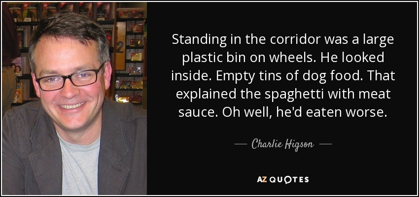 Standing in the corridor was a large plastic bin on wheels. He looked inside. Empty tins of dog food. That explained the spaghetti with meat sauce. Oh well, he'd eaten worse. - Charlie Higson