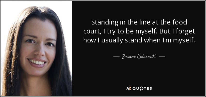 Standing in the line at the food court, I try to be myself. But I forget how I usually stand when I'm myself. - Susane Colasanti