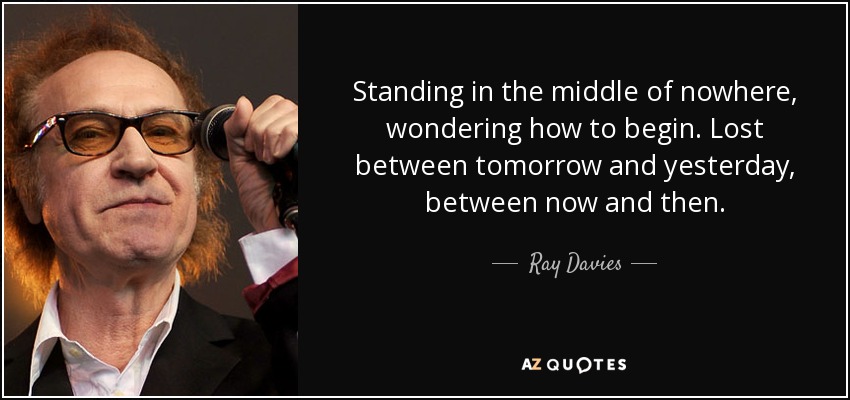 Standing in the middle of nowhere, wondering how to begin. Lost between tomorrow and yesterday, between now and then. - Ray Davies