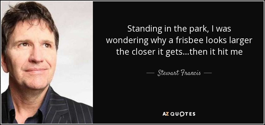 Standing in the park, I was wondering why a frisbee looks larger the closer it gets...then it hit me - Stewart Francis