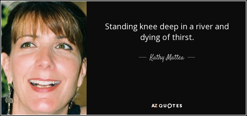Standing knee deep in a river and dying of thirst. - Kathy Mattea