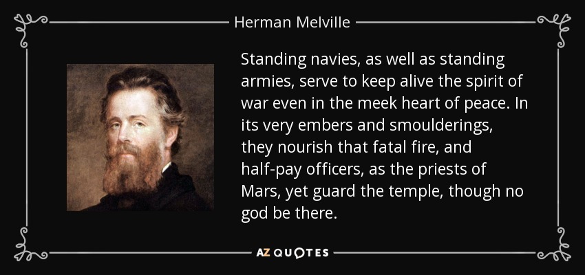 Standing navies, as well as standing armies, serve to keep alive the spirit of war even in the meek heart of peace. In its very embers and smoulderings, they nourish that fatal fire, and half-pay officers, as the priests of Mars, yet guard the temple, though no god be there. - Herman Melville