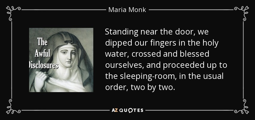 Standing near the door, we dipped our fingers in the holy water, crossed and blessed ourselves, and proceeded up to the sleeping-room, in the usual order, two by two. - Maria Monk