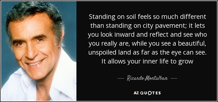Standing on soil feels so much different than standing on city pavement; it lets you look inward and reflect and see who you really are, while you see a beautiful, unspoiled land as far as the eye can see. It allows your inner life to grow - Ricardo Montalban