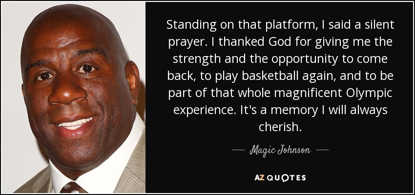 Standing on that platform, I said a silent prayer. I thanked God for giving me the strength and the opportunity to come back, to play basketball again, and to be part of that whole magnificent Olympic experience. It's a memory I will always cherish. - Magic Johnson