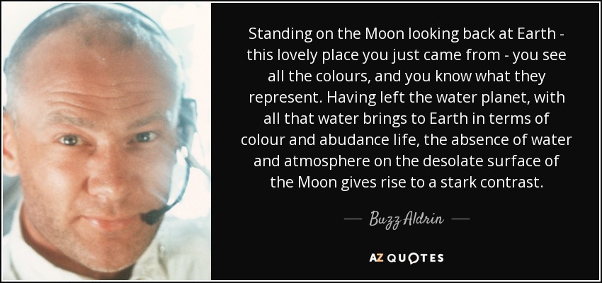 Standing on the Moon looking back at Earth - this lovely place you just came from - you see all the colours, and you know what they represent. Having left the water planet, with all that water brings to Earth in terms of colour and abudance life, the absence of water and atmosphere on the desolate surface of the Moon gives rise to a stark contrast. - Buzz Aldrin