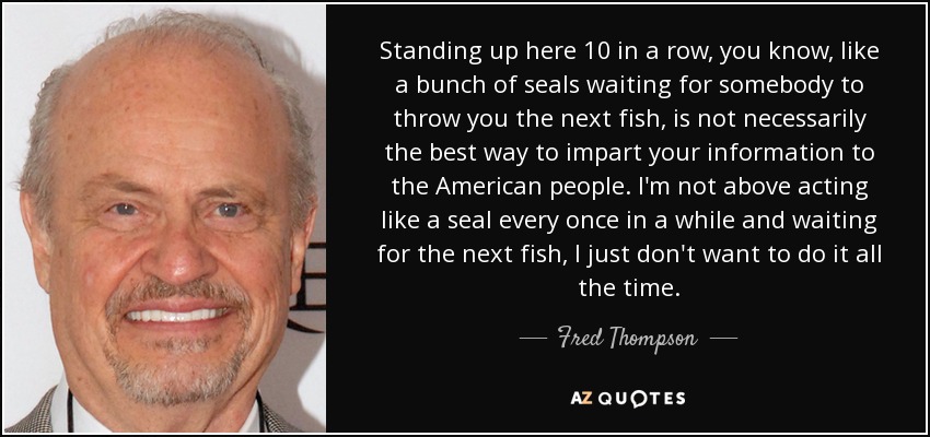 Standing up here 10 in a row, you know, like a bunch of seals waiting for somebody to throw you the next fish, is not necessarily the best way to impart your information to the American people. I'm not above acting like a seal every once in a while and waiting for the next fish, I just don't want to do it all the time. - Fred Thompson