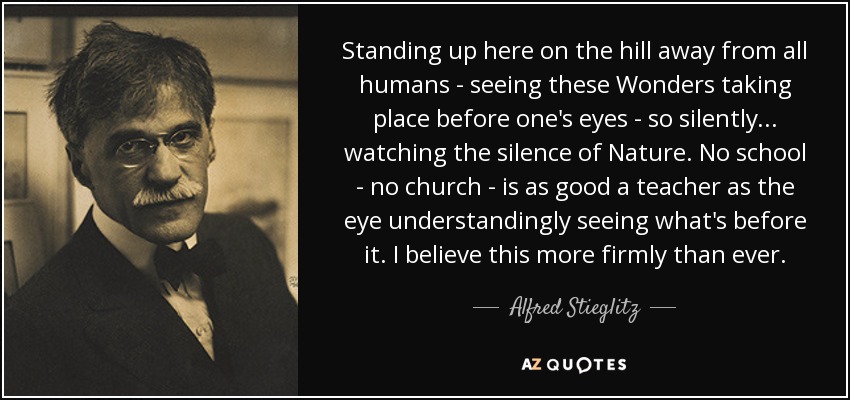 Standing up here on the hill away from all humans - seeing these Wonders taking place before one's eyes - so silently... watching the silence of Nature. No school - no church - is as good a teacher as the eye understandingly seeing what's before it. I believe this more firmly than ever. - Alfred Stieglitz