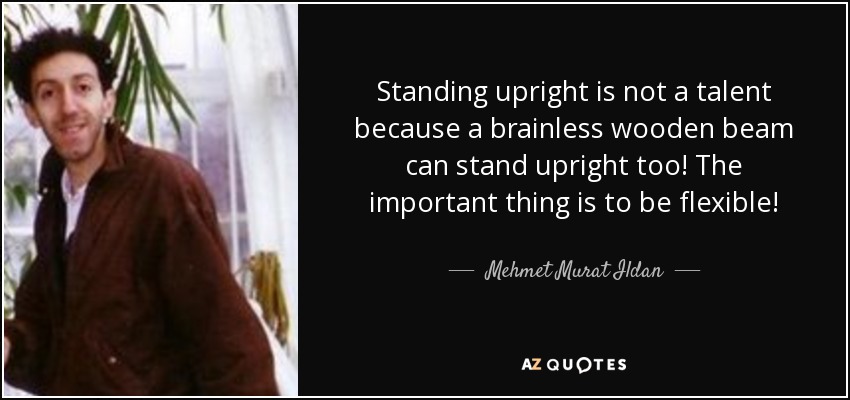 Standing upright is not a talent because a brainless wooden beam can stand upright too! The important thing is to be flexible! - Mehmet Murat Ildan