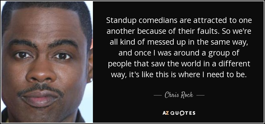 Standup comedians are attracted to one another because of their faults. So we're all kind of messed up in the same way, and once I was around a group of people that saw the world in a different way, it's like this is where I need to be. - Chris Rock