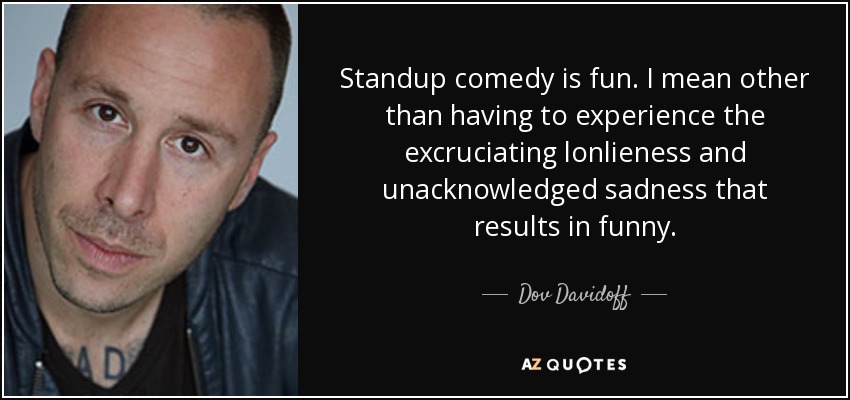 Standup comedy is fun. I mean other than having to experience the excruciating lonlieness and unacknowledged sadness that results in funny. - Dov Davidoff