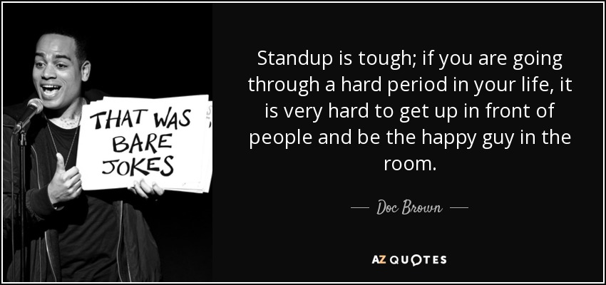 Standup is tough; if you are going through a hard period in your life, it is very hard to get up in front of people and be the happy guy in the room. - Doc Brown