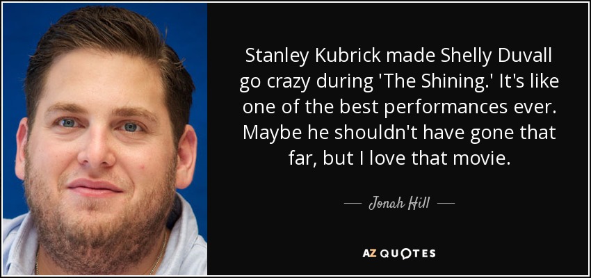 Stanley Kubrick made Shelly Duvall go crazy during 'The Shining.' It's like one of the best performances ever. Maybe he shouldn't have gone that far, but I love that movie. - Jonah Hill
