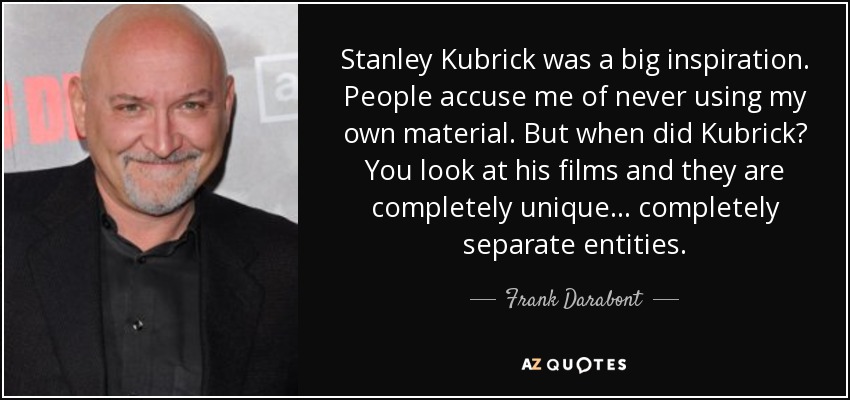Stanley Kubrick was a big inspiration. People accuse me of never using my own material. But when did Kubrick? You look at his films and they are completely unique... completely separate entities. - Frank Darabont