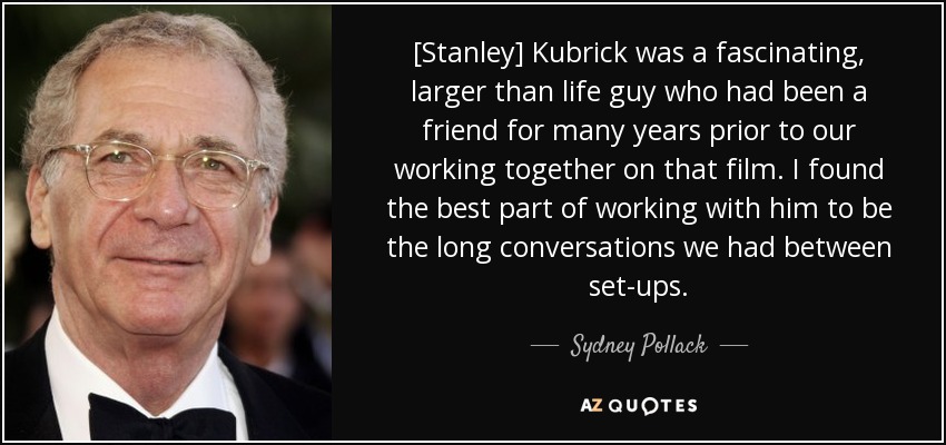 [Stanley] Kubrick was a fascinating, larger than life guy who had been a friend for many years prior to our working together on that film. I found the best part of working with him to be the long conversations we had between set-ups. - Sydney Pollack