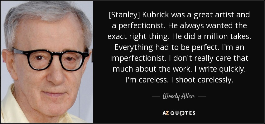 [Stanley] Kubrick was a great artist and a perfectionist. He always wanted the exact right thing. He did a million takes. Everything had to be perfect. I'm an imperfectionist. I don't really care that much about the work. I write quickly. I'm careless. I shoot carelessly. - Woody Allen