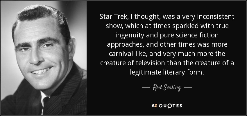Star Trek, I thought, was a very inconsistent show, which at times sparkled with true ingenuity and pure science fiction approaches, and other times was more carnival-like, and very much more the creature of television than the creature of a legitimate literary form. - Rod Serling