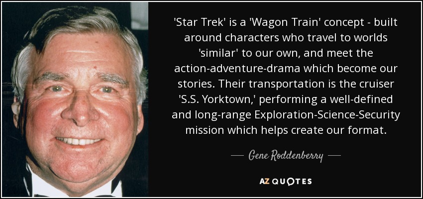 'Star Trek' is a 'Wagon Train' concept - built around characters who travel to worlds 'similar' to our own, and meet the action-adventure-drama which become our stories. Their transportation is the cruiser 'S.S. Yorktown,' performing a well-defined and long-range Exploration-Science-Security mission which helps create our format. - Gene Roddenberry