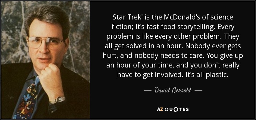 Star Trek' is the McDonald's of science fiction; it's fast food storytelling. Every problem is like every other problem. They all get solved in an hour. Nobody ever gets hurt, and nobody needs to care. You give up an hour of your time, and you don't really have to get involved. It's all plastic. - David Gerrold