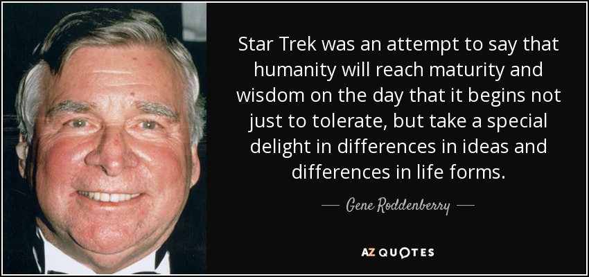 Star Trek was an attempt to say that humanity will reach maturity and wisdom on the day that it begins not just to tolerate, but take a special delight in differences in ideas and differences in life forms. - Gene Roddenberry
