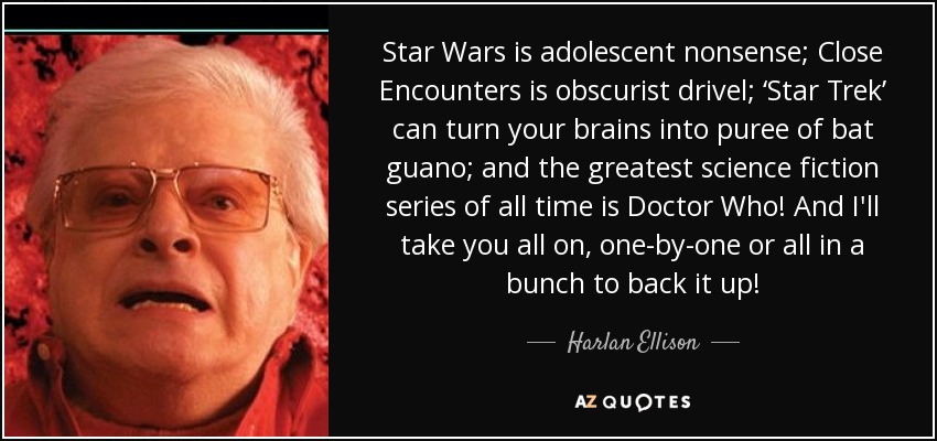Star Wars is adolescent nonsense; Close Encounters is obscurist drivel; ‘Star Trek’ can turn your brains into puree of bat guano; and the greatest science fiction series of all time is Doctor Who! And I'll take you all on, one-by-one or all in a bunch to back it up! - Harlan Ellison