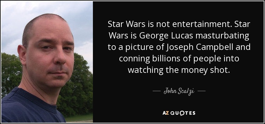 Star Wars is not entertainment. Star Wars is George Lucas masturbating to a picture of Joseph Campbell and conning billions of people into watching the money shot. - John Scalzi