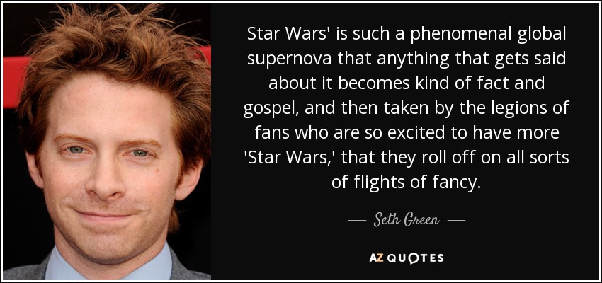 Star Wars' is such a phenomenal global supernova that anything that gets said about it becomes kind of fact and gospel, and then taken by the legions of fans who are so excited to have more 'Star Wars,' that they roll off on all sorts of flights of fancy. - Seth Green