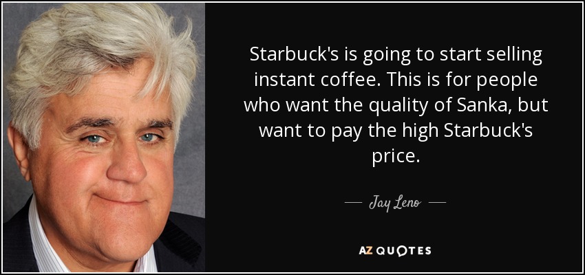 Starbuck's is going to start selling instant coffee. This is for people who want the quality of Sanka, but want to pay the high Starbuck's price. - Jay Leno
