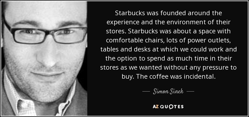 Starbucks was founded around the experience and the environment of their stores. Starbucks was about a space with comfortable chairs, lots of power outlets, tables and desks at which we could work and the option to spend as much time in their stores as we wanted without any pressure to buy. The coffee was incidental. - Simon Sinek