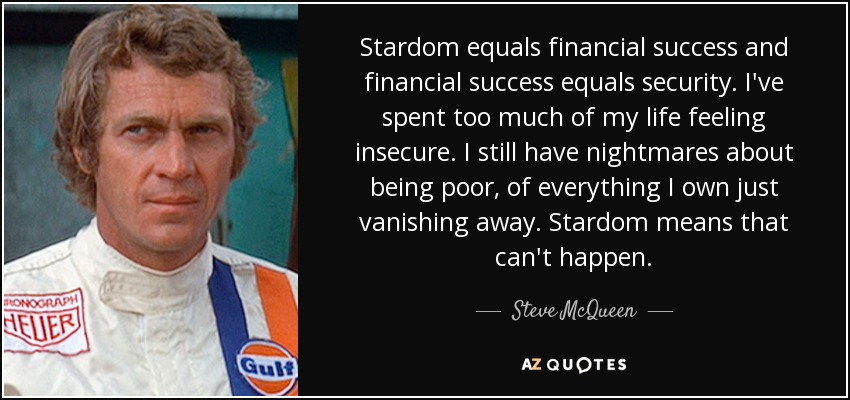 Stardom equals financial success and financial success equals security. I've spent too much of my life feeling insecure. I still have nightmares about being poor, of everything I own just vanishing away. Stardom means that can't happen. - Steve McQueen