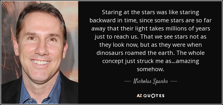 Staring at the stars was like staring backward in time, since some stars are so far away that their light takes millions of years just to reach us. That we see stars not as they look now, but as they were when dinosaurs roamed the earth. The whole concept just struck me as…amazing somehow. - Nicholas Sparks