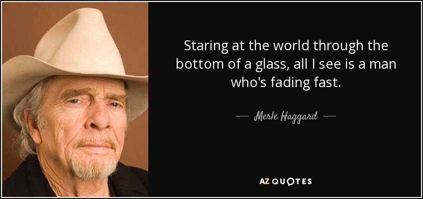 Staring at the world through the bottom of a glass, all I see is a man who's fading fast. - Merle Haggard