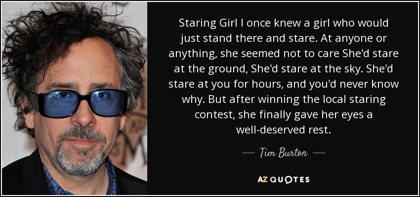 Staring Girl I once knew a girl who would just stand there and stare. At anyone or anything, she seemed not to care She'd stare at the ground, She'd stare at the sky. She'd stare at you for hours, and you'd never know why. But after winning the local staring contest, she finally gave her eyes a well-deserved rest. - Tim Burton