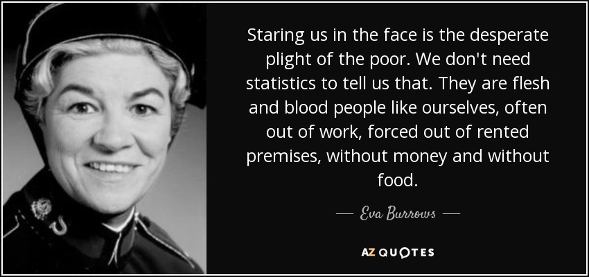 Staring us in the face is the desperate plight of the poor. We don't need statistics to tell us that. They are flesh and blood people like ourselves, often out of work, forced out of rented premises, without money and without food. - Eva Burrows