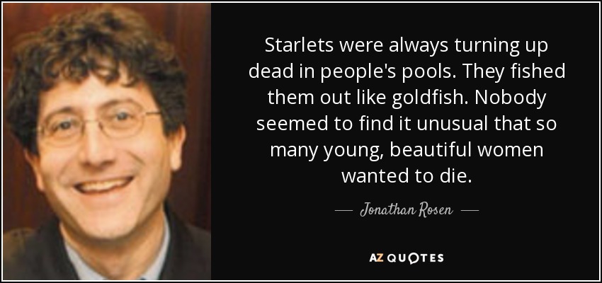 Starlets were always turning up dead in people's pools. They fished them out like goldfish. Nobody seemed to find it unusual that so many young, beautiful women wanted to die. - Jonathan Rosen