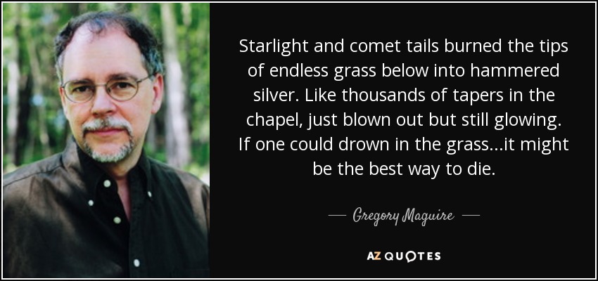 Starlight and comet tails burned the tips of endless grass below into hammered silver. Like thousands of tapers in the chapel, just blown out but still glowing. If one could drown in the grass...it might be the best way to die. - Gregory Maguire