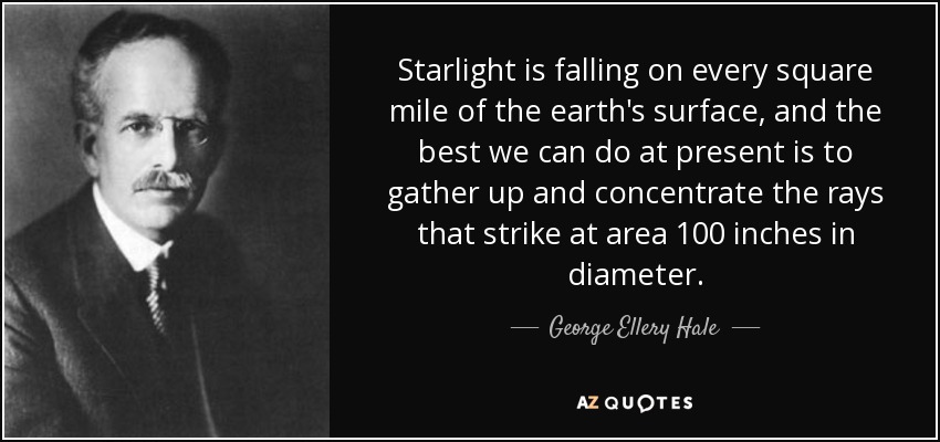 Starlight is falling on every square mile of the earth's surface, and the best we can do at present is to gather up and concentrate the rays that strike at area 100 inches in diameter. - George Ellery Hale