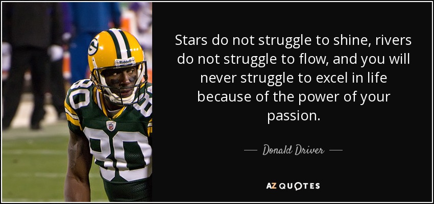 Stars do not struggle to shine, rivers do not struggle to flow, and you will never struggle to excel in life because of the power of your passion. - Donald Driver