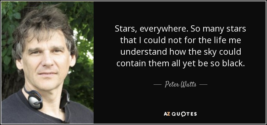 Stars, everywhere. So many stars that I could not for the life me understand how the sky could contain them all yet be so black. - Peter Watts